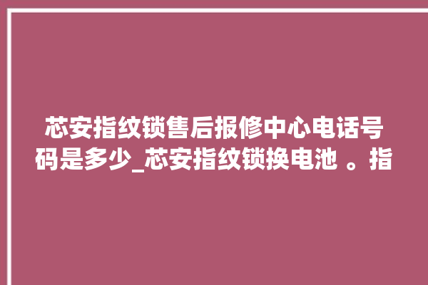 芯安指纹锁售后报修中心电话号码是多少_芯安指纹锁换电池 。指纹锁