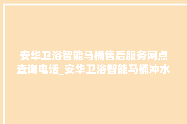 安华卫浴智能马桶售后服务网点查询电话_安华卫浴智能马桶冲水量怎么调节 。马桶