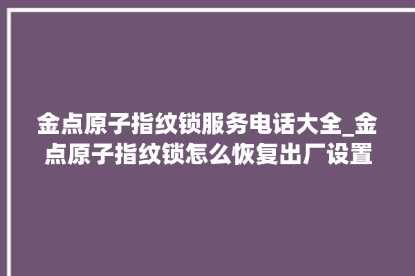 金点原子指纹锁服务电话大全_金点原子指纹锁怎么恢复出厂设置 。原子