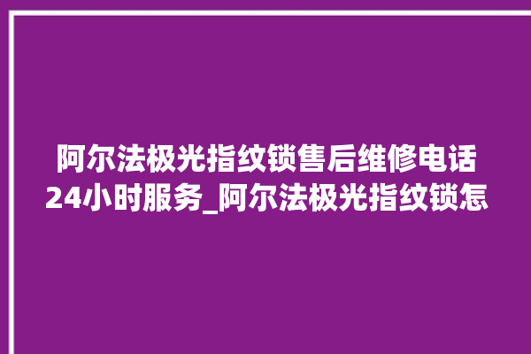 阿尔法极光指纹锁售后维修电话24小时服务_阿尔法极光指纹锁怎么恢复出厂设置 。阿尔法