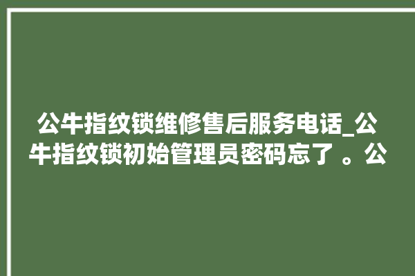 公牛指纹锁维修售后服务电话_公牛指纹锁初始管理员密码忘了 。公牛