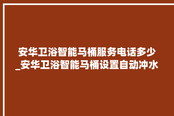 安华卫浴智能马桶服务电话多少_安华卫浴智能马桶设置自动冲水 。马桶