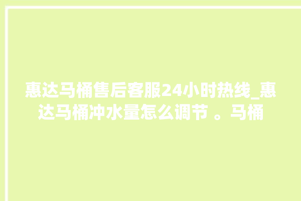 惠达马桶售后客服24小时热线_惠达马桶冲水量怎么调节 。马桶