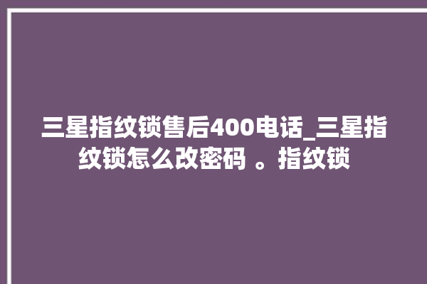 三星指纹锁售后400电话_三星指纹锁怎么改密码 。指纹锁