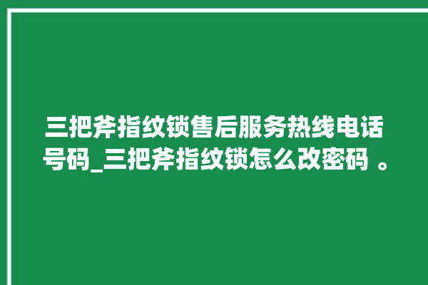 三把斧指纹锁售后服务热线电话号码_三把斧指纹锁怎么改密码 。三把