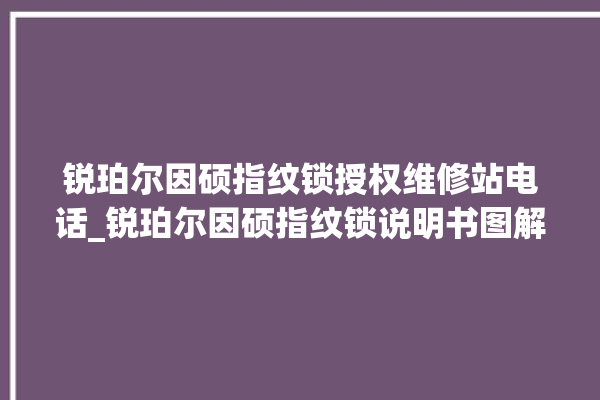 锐珀尔因硕指纹锁授权维修站电话_锐珀尔因硕指纹锁说明书图解 。指纹锁