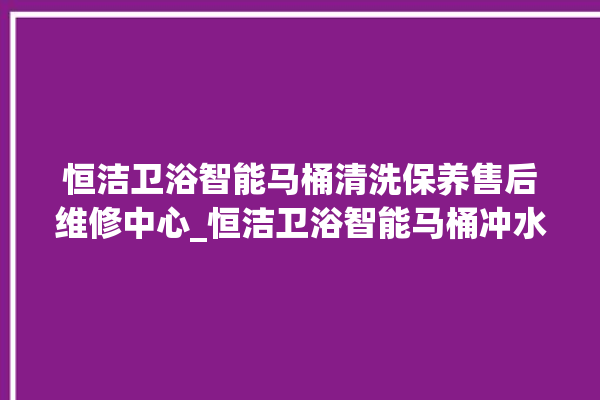 恒洁卫浴智能马桶清洗保养售后维修中心_恒洁卫浴智能马桶冲水感应怎么调 。马桶