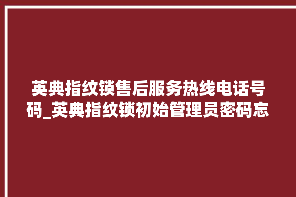 英典指纹锁售后服务热线电话号码_英典指纹锁初始管理员密码忘了 。指纹锁