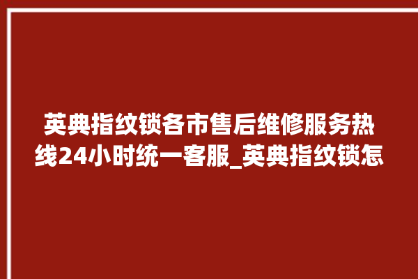 英典指纹锁各市售后维修服务热线24小时统一客服_英典指纹锁怎么改密码 。指纹锁