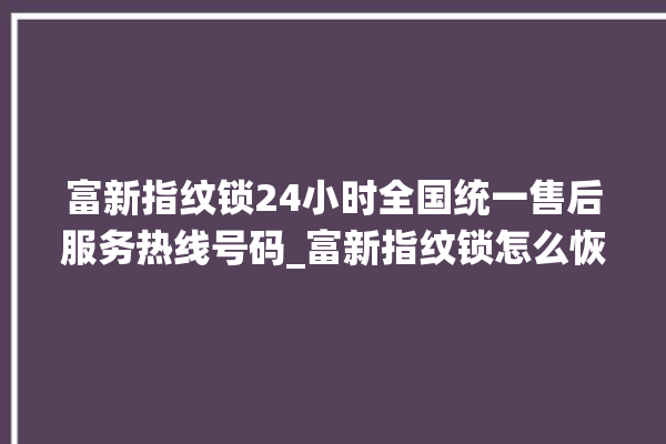 富新指纹锁24小时全国统一售后服务热线号码_富新指纹锁怎么恢复出厂设置 。指纹锁