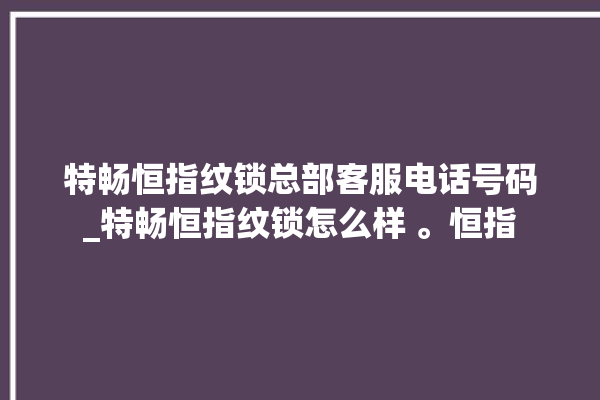 特畅恒指纹锁总部客服电话号码_特畅恒指纹锁怎么样 。恒指