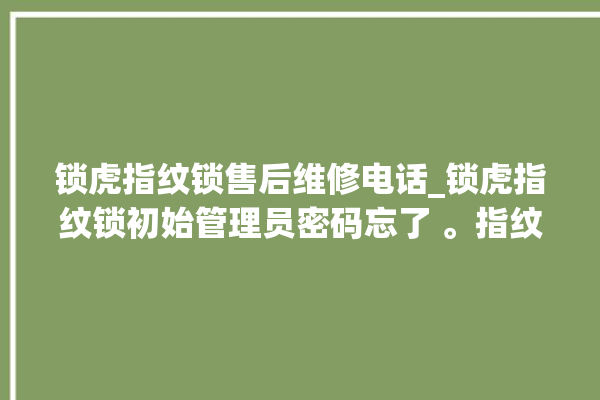 锁虎指纹锁售后维修电话_锁虎指纹锁初始管理员密码忘了 。指纹锁