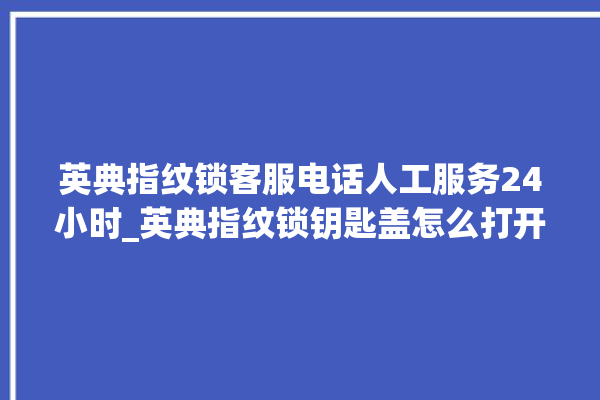 英典指纹锁客服电话人工服务24小时_英典指纹锁钥匙盖怎么打开 。指纹锁