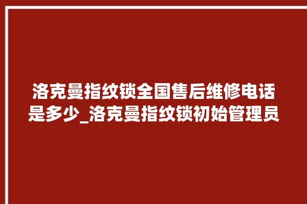 洛克曼指纹锁全国售后维修电话是多少_洛克曼指纹锁初始管理员密码忘了 。洛克