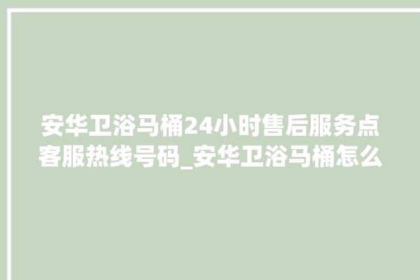 安华卫浴马桶24小时售后服务点客服热线号码_安华卫浴马桶怎么用 。马桶