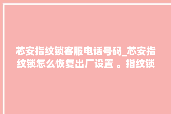 芯安指纹锁客服电话号码_芯安指纹锁怎么恢复出厂设置 。指纹锁