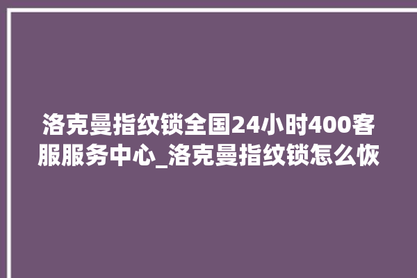 洛克曼指纹锁全国24小时400客服服务中心_洛克曼指纹锁怎么恢复出厂设置 。洛克