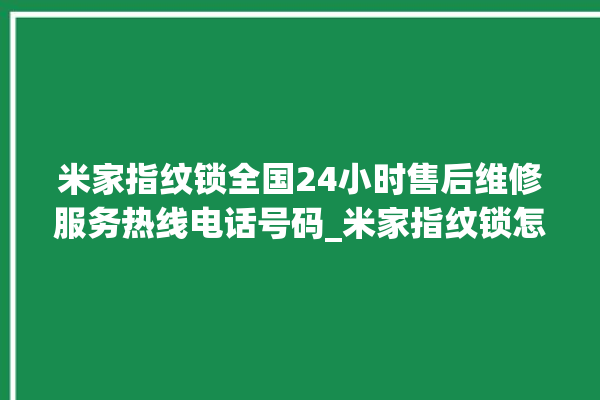 米家指纹锁全国24小时售后维修服务热线电话号码_米家指纹锁怎么设置指纹 。指纹锁