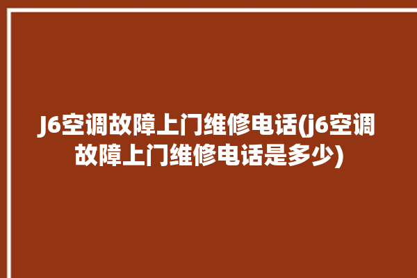 J6空调故障上门维修电话(j6空调故障上门维修电话是多少)