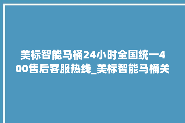 美标智能马桶24小时全国统一400售后客服热线_美标智能马桶关自动感应 。马桶