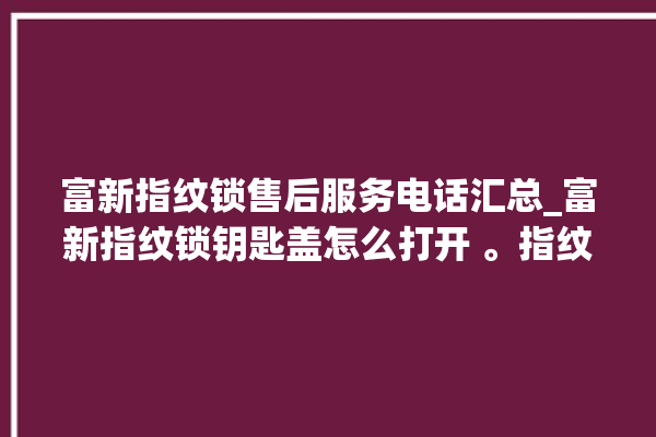 富新指纹锁售后服务电话汇总_富新指纹锁钥匙盖怎么打开 。指纹锁