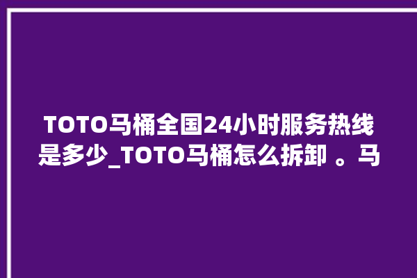 TOTO马桶全国24小时服务热线是多少_TOTO马桶怎么拆卸 。马桶