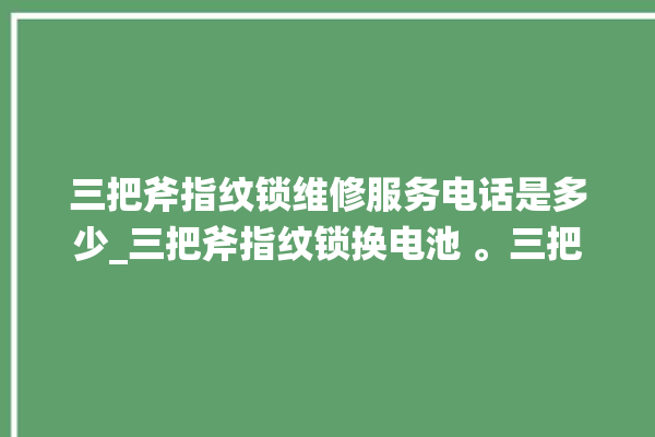 三把斧指纹锁维修服务电话是多少_三把斧指纹锁换电池 。三把