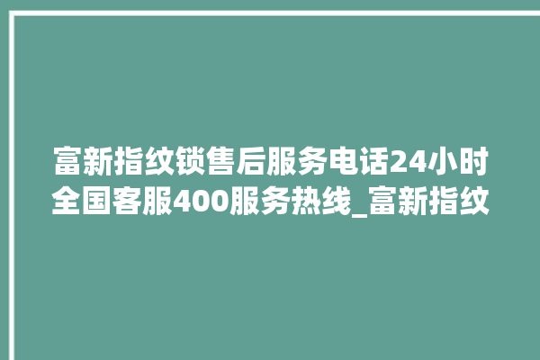 富新指纹锁售后服务电话24小时全国客服400服务热线_富新指纹锁初始管理员密码忘了 。指纹锁