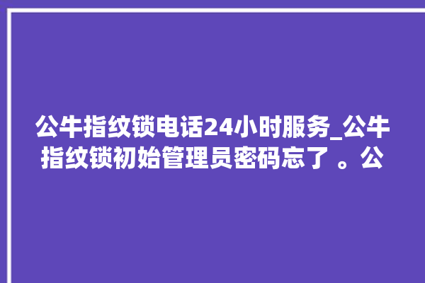 公牛指纹锁电话24小时服务_公牛指纹锁初始管理员密码忘了 。公牛