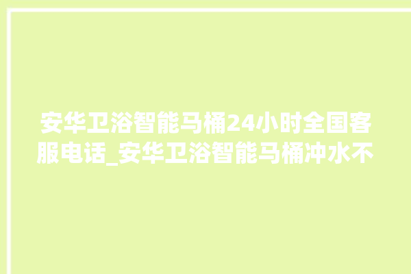 安华卫浴智能马桶24小时全国客服电话_安华卫浴智能马桶冲水不停 。马桶