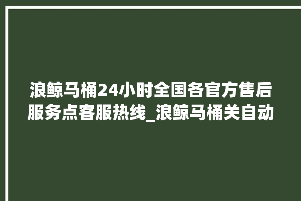 浪鲸马桶24小时全国各官方售后服务点客服热线_浪鲸马桶关自动感应 。马桶