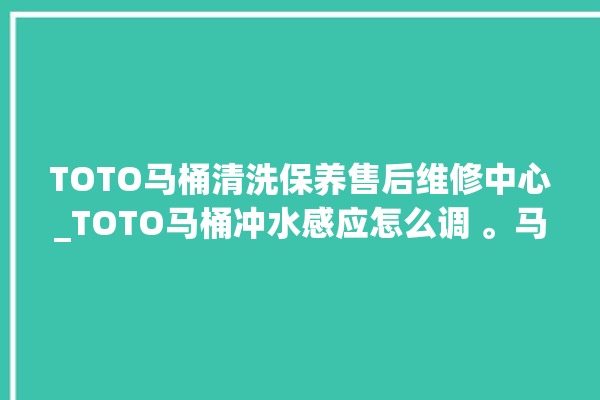 TOTO马桶清洗保养售后维修中心_TOTO马桶冲水感应怎么调 。马桶