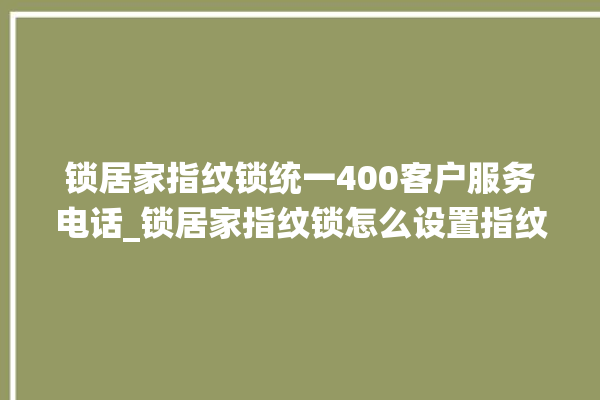 锁居家指纹锁统一400客户服务电话_锁居家指纹锁怎么设置指纹 。指纹锁