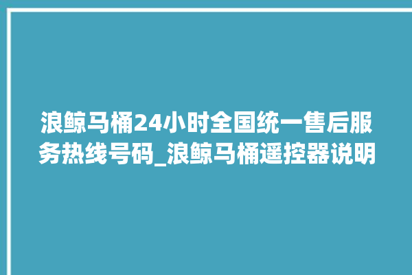 浪鲸马桶24小时全国统一售后服务热线号码_浪鲸马桶遥控器说明书 。马桶