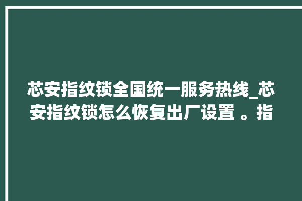 芯安指纹锁全国统一服务热线_芯安指纹锁怎么恢复出厂设置 。指纹锁