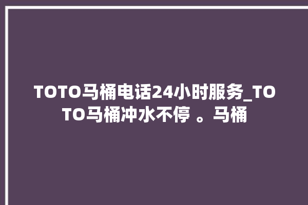 TOTO马桶电话24小时服务_TOTO马桶冲水不停 。马桶