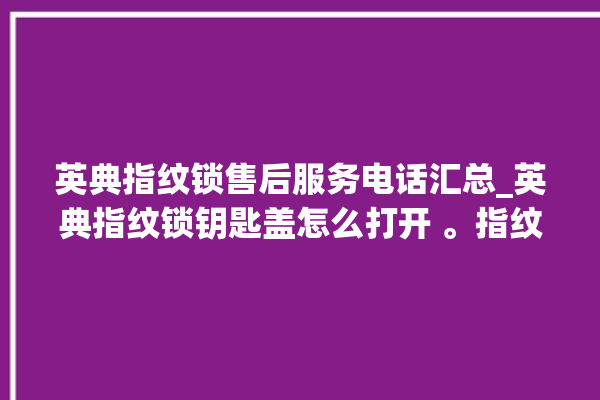 英典指纹锁售后服务电话汇总_英典指纹锁钥匙盖怎么打开 。指纹锁