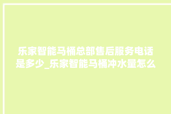 乐家智能马桶总部售后服务电话是多少_乐家智能马桶冲水量怎么调节 。马桶