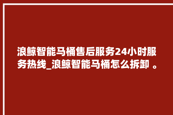 浪鲸智能马桶售后服务24小时服务热线_浪鲸智能马桶怎么拆卸 。马桶