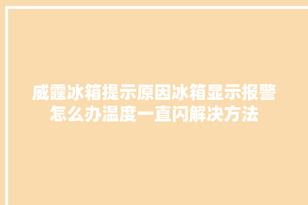 威霆冰箱提示原因冰箱显示报警怎么办温度一直闪解决方法