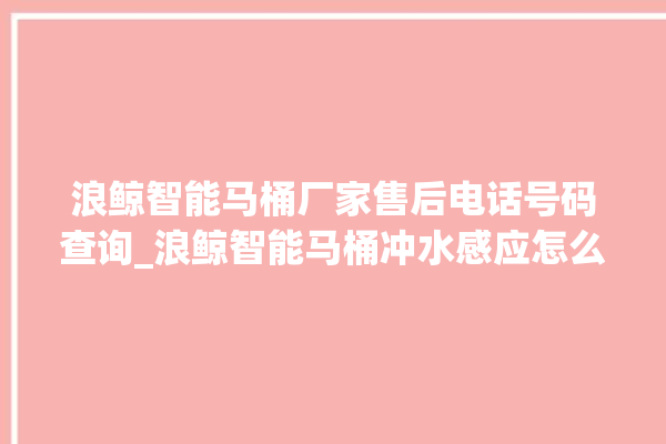 浪鲸智能马桶厂家售后电话号码查询_浪鲸智能马桶冲水感应怎么调 。马桶