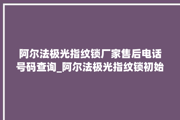 阿尔法极光指纹锁厂家售后电话号码查询_阿尔法极光指纹锁初始管理员密码忘了 。阿尔法