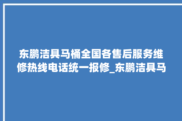 东鹏洁具马桶全国各售后服务维修热线电话统一报修_东鹏洁具马桶设置自动冲水 。马桶