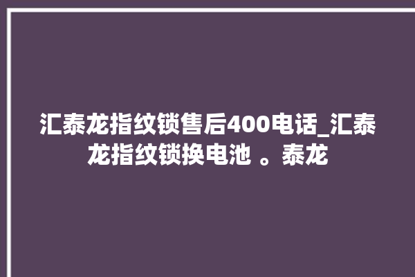 汇泰龙指纹锁售后400电话_汇泰龙指纹锁换电池 。泰龙