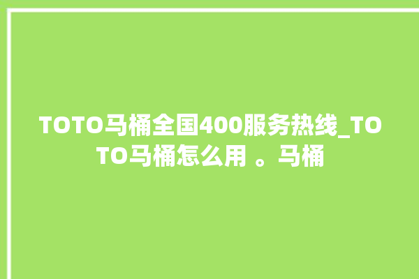 TOTO马桶全国400服务热线_TOTO马桶怎么用 。马桶