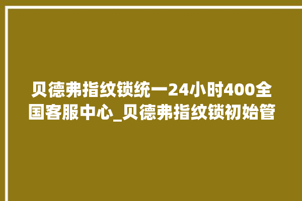 贝德弗指纹锁统一24小时400全国客服中心_贝德弗指纹锁初始管理员密码忘了 。指纹锁