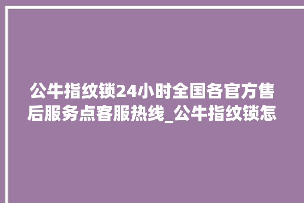 公牛指纹锁24小时全国各官方售后服务点客服热线_公牛指纹锁怎么样 。公牛