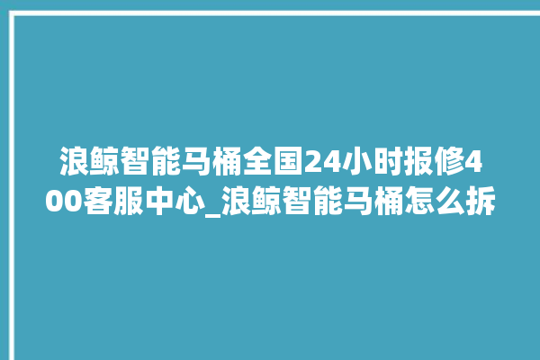 浪鲸智能马桶全国24小时报修400客服中心_浪鲸智能马桶怎么拆卸 。马桶