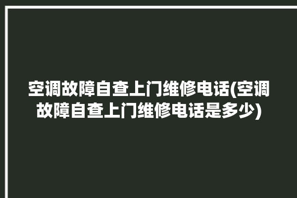 空调故障自查上门维修电话(空调故障自查上门维修电话是多少)