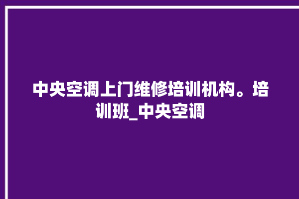 中央空调上门维修培训机构。培训班_中央空调